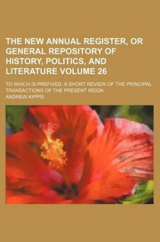 Cover of The New Annual Register, or General Repository of History, Politics, and Literature Volume 26; To Which Is Prefixed, a Short Review of the Principal Transactions of the Present Reign