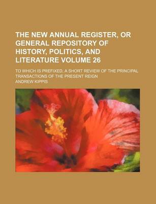 Book cover for The New Annual Register, or General Repository of History, Politics, and Literature Volume 26; To Which Is Prefixed, a Short Review of the Principal Transactions of the Present Reign