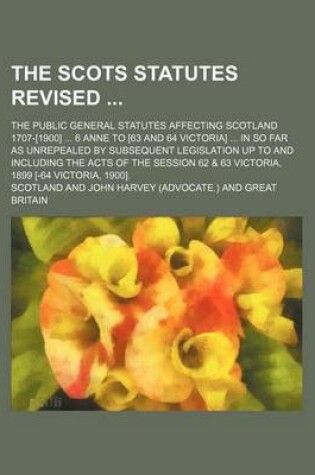 Cover of The Scots Statutes Revised; The Public General Statutes Affecting Scotland 1707-[1900] 6 Anne to [63 and 64 Victoria] in So Far as Unrepealed by Subsequent Legislation Up to and Including the Acts of the Session 62 & 63 Victoria, 1899 [-64 Victoria, 19