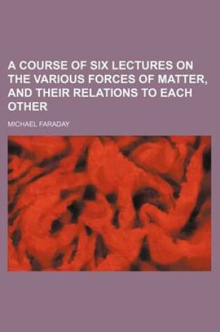 Cover of A Course of Six Lectures on the Various Forces of Matter, and Their Relations to Each Other