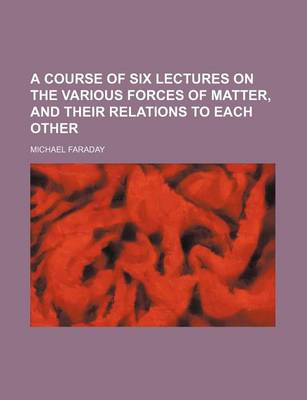 Book cover for A Course of Six Lectures on the Various Forces of Matter, and Their Relations to Each Other