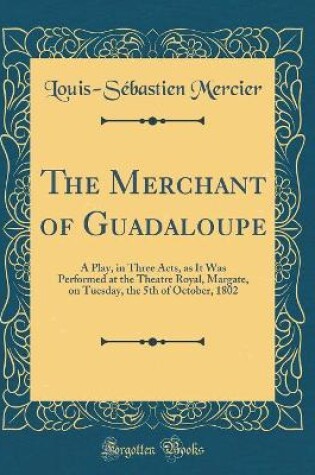 Cover of The Merchant of Guadaloupe: A Play, in Three Acts, as It Was Performed at the Theatre Royal, Margate, on Tuesday, the 5th of October, 1802 (Classic Reprint)