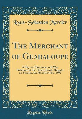 Book cover for The Merchant of Guadaloupe: A Play, in Three Acts, as It Was Performed at the Theatre Royal, Margate, on Tuesday, the 5th of October, 1802 (Classic Reprint)