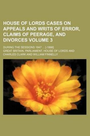 Cover of House of Lords Cases on Appeals and Writs of Error, Claims of Peerage, and Divorces Volume 3; During the Sessions 1847 [-1866]