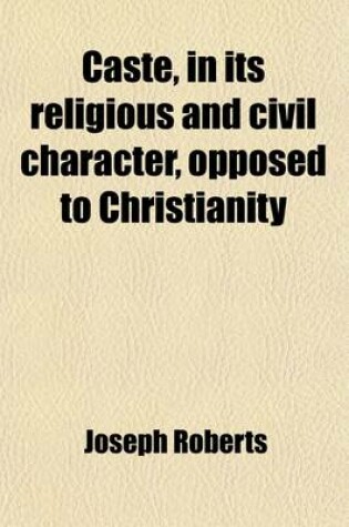 Cover of Caste, in Its Religious and Civil Character, Opposed to Christianity; Being a Ser. of Documents by Bishops Heber, Wilson, Corrie, and Spencer, and by Eminent Ministers of Other Denominations, Condemnatory of the Observance of Caste Among the Native Christ