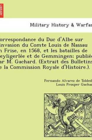 Cover of Correspondance du Duc d'Albe sur l'invasion du Comte Louis de Nassau en Frise, en 1568, et les batailles de Heyligerlée et de Gemmingen; publiée par M. Gachard. (Extrait des Bulletins de la Commission Royale d'Histoire.).