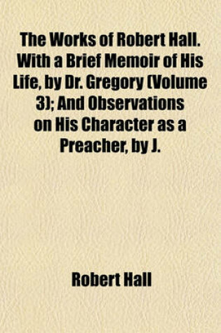 Cover of The Works of Robert Hall. with a Brief Memoir of His Life, by Dr. Gregory Volume 3; And Observations on His Character as a Preacher, by J. Foster. Publ. Under the Superintendence of O. Gregory