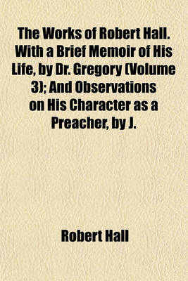 Book cover for The Works of Robert Hall. with a Brief Memoir of His Life, by Dr. Gregory Volume 3; And Observations on His Character as a Preacher, by J. Foster. Publ. Under the Superintendence of O. Gregory