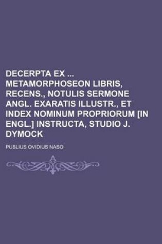 Cover of Decerpta Ex Metamorphoseon Libris, Recens., Notulis Sermone Angl. Exaratis Illustr., Et Index Nominum Propriorum [In Engl.] Instructa, Studio J. Dymock