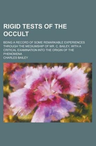 Cover of Rigid Tests of the Occult; Being a Record of Some Remarkable Experiences Through the Mediumship of Mr. C. Bailey, with a Critical Examination Into the Origin of the Phenomena