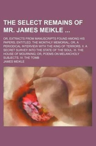 Cover of The Select Remains of Mr. James Meikle; Or, Extracts from Manuscripts Found Among His Papers Entitled. the Monthly Memorial Or, a Periodical Interview with the King of Terrors. II. a Secret Survey Into the State of the Soul. III. the House of Mourning or