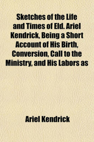 Cover of Sketches of the Life and Times of Eld. Ariel Kendrick, Being a Short Account of His Birth, Conversion, Call to the Ministry, and His Labors as