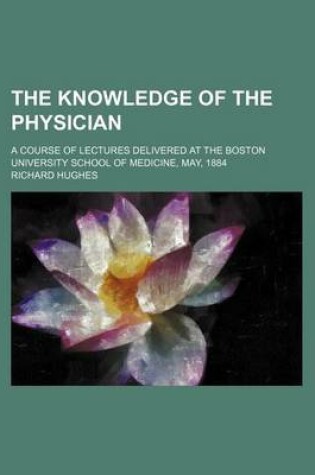 Cover of The Knowledge of the Physician; A Course of Lectures Delivered at the Boston University School of Medicine, May, 1884