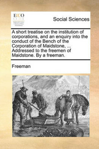 Cover of A Short Treatise on the Institution of Corporations, and an Enquiry Into the Conduct of the Bench of the Corporation of Maidstone, ... Addressed to the Freemen of Maidstone. by a Freeman.