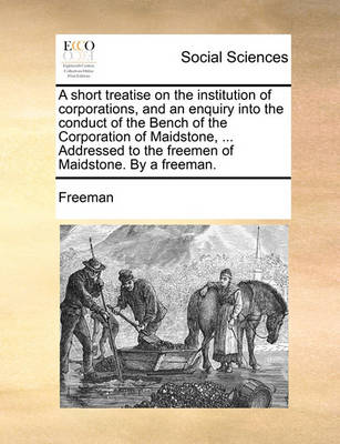 Book cover for A Short Treatise on the Institution of Corporations, and an Enquiry Into the Conduct of the Bench of the Corporation of Maidstone, ... Addressed to the Freemen of Maidstone. by a Freeman.