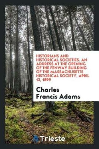 Cover of Historians and Historical Societies. an Address at the Opening of the Fenway Building of the Massachusetts Historical Society, April 13, 1899