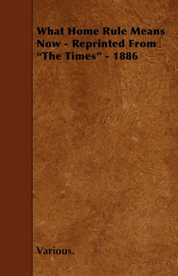 Book cover for What Home Rule Means Now - Reprinted From "The Times" - 1886