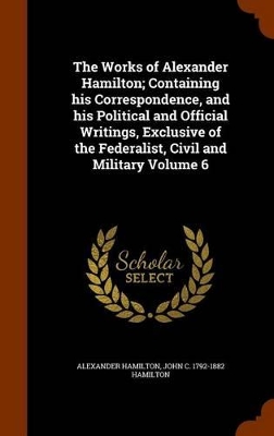 Book cover for The Works of Alexander Hamilton; Containing His Correspondence, and His Political and Official Writings, Exclusive of the Federalist, Civil and Military Volume 6