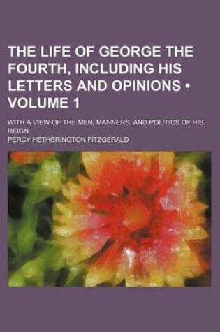 Cover of The Life of George the Fourth, Including His Letters and Opinions (Volume 1); With a View of the Men, Manners, and Politics of His Reign