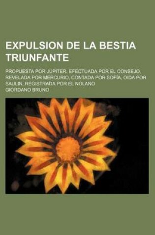 Cover of Expulsion de La Bestia Triunfante; Propuesta Por Jupiter, Efectuada Por El Consejo, Revelada Por Mercurio, Contada Por Sofia, Oida Por Saulin, Registr