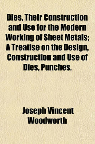 Cover of Dies, Their Construction and Use for the Modern Working of Sheet Metals; A Treatise on the Design, Construction and Use of Dies, Punches,