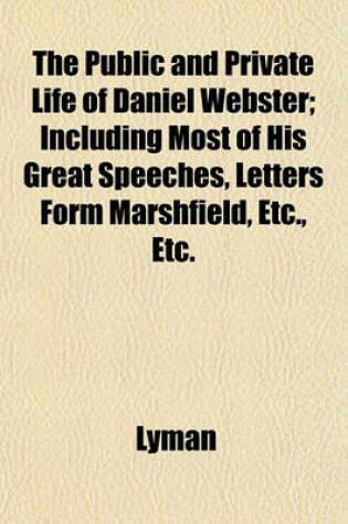 Cover of The Public and Private Life of Daniel Webster; Including Most of His Great Speeches, Letters Form Marshfield, Etc., Etc.