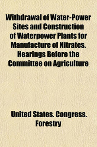 Cover of Withdrawal of Water-Power Sites and Construction of Waterpower Plants for Manufacture of Nitrates. Hearings Before the Committee on Agriculture