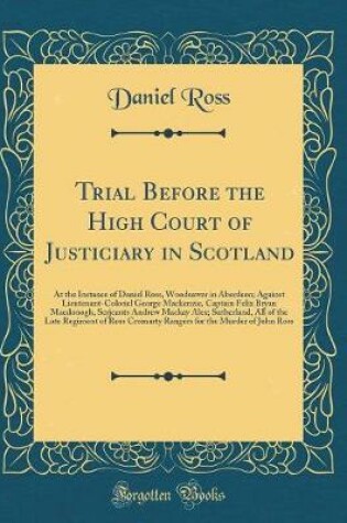 Cover of Trial Before the High Court of Justiciary in Scotland: At the Instance of Daniel Ross, Woodsawer in Aberdeen; Against Lieutenant-Colonel George Mackenzie, Captain Felix Bryan Macdonogh, Serjeants Andrew Mackay Alex; Sutherland, All of the Late Regiment of
