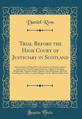 Book cover for Trial Before the High Court of Justiciary in Scotland: At the Instance of Daniel Ross, Woodsawer in Aberdeen; Against Lieutenant-Colonel George Mackenzie, Captain Felix Bryan Macdonogh, Serjeants Andrew Mackay Alex; Sutherland, All of the Late Regiment of