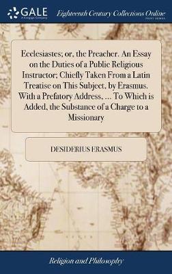 Book cover for Ecclesiastes; Or, the Preacher. an Essay on the Duties of a Public Religious Instructor; Chiefly Taken from a Latin Treatise on This Subject, by Erasmus. with a Prefatory Address, ... to Which Is Added, the Substance of a Charge to a Missionary