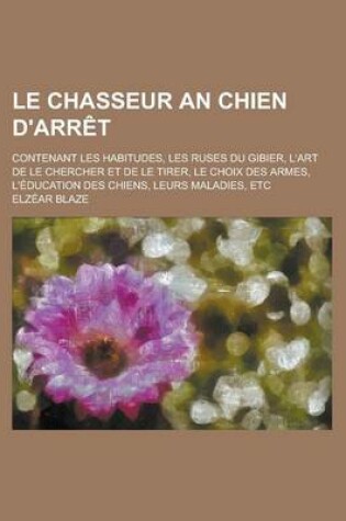 Cover of Le Chasseur an Chien D'Arret; Contenant Les Habitudes, Les Ruses Du Gibier, L'Art de Le Chercher Et de Le Tirer, Le Choix Des Armes, L'Education Des