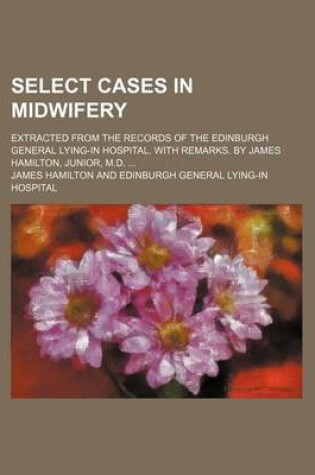 Cover of Select Cases in Midwifery; Extracted from the Records of the Edinburgh General Lying-In Hospital. with Remarks. by James Hamilton, Junior, M.D.