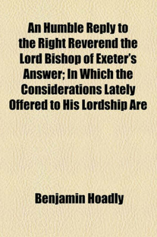 Cover of An Humble Reply to the Right Reverend the Lord Bishop of Exeter's Answer; In Which the Considerations Lately Offered to His Lordship Are Vindicated and an Apology Is Added for Defending the Foundation of the Present Government