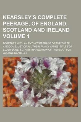 Cover of Kearsley's Complete Peerage, of England, Scotland and Ireland Volume 1; Together with an Extinct Peerage of the Three Kingdoms, List of All Their Family Names, Titles of Elder Sons, &C. and Translation of Their Mottos