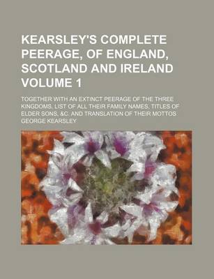 Book cover for Kearsley's Complete Peerage, of England, Scotland and Ireland Volume 1; Together with an Extinct Peerage of the Three Kingdoms, List of All Their Family Names, Titles of Elder Sons, &C. and Translation of Their Mottos