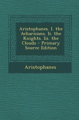 Cover of Aristophanes. I. the Acharnians. II. the Knights. III. the Clouds - Primary Source Edition