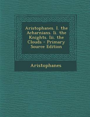 Book cover for Aristophanes. I. the Acharnians. II. the Knights. III. the Clouds - Primary Source Edition
