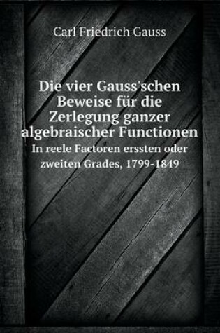 Cover of Die vier Gauss'schen Beweise für die Zerlegung ganzer algebraischer Functionen In reele Factoren erssten oder zweiten Grades, 1799-1849