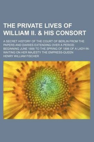 Cover of The Private Lives of William II. & His Consort; A Secret History of the Court of Berlin from the Papers and Diaries Extending Over a Period Beginning June 1888 to the Spring of 1898 of a Lady-In-Waiting on Her Majesty the Empress-Queen