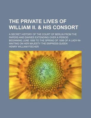 Book cover for The Private Lives of William II. & His Consort; A Secret History of the Court of Berlin from the Papers and Diaries Extending Over a Period Beginning June 1888 to the Spring of 1898 of a Lady-In-Waiting on Her Majesty the Empress-Queen