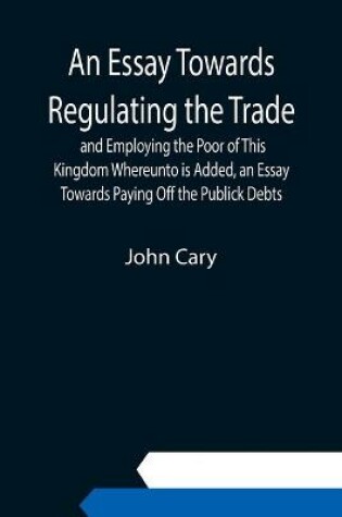 Cover of An Essay Towards Regulating the Trade, and Employing the Poor of This Kingdom Whereunto is Added, an Essay Towards Paying Off the Publick Debts