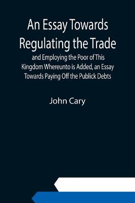 Book cover for An Essay Towards Regulating the Trade, and Employing the Poor of This Kingdom Whereunto is Added, an Essay Towards Paying Off the Publick Debts