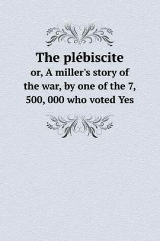 Cover of The plébiscite or, A miller's story of the war, by one of the 7, 500, 000 who voted Yes