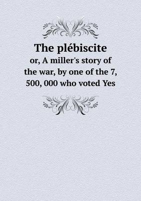 Book cover for The plébiscite or, A miller's story of the war, by one of the 7, 500, 000 who voted Yes