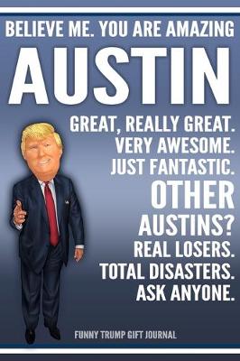 Book cover for Funny Trump Journal - Believe Me. You Are Amazing Austin Great, Really Great. Very Awesome. Just Fantastic. Other Austins? Real Losers. Total Disasters. Ask Anyone. Funny Trump Gift Journal