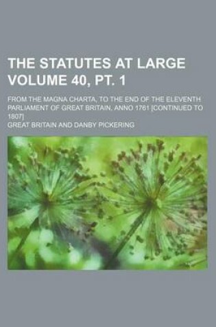 Cover of The Statutes at Large Volume 40, PT. 1; From the Magna Charta, to the End of the Eleventh Parliament of Great Britain, Anno 1761 [Continued to 1807]