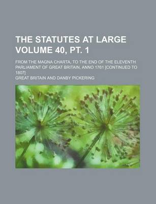 Book cover for The Statutes at Large Volume 40, PT. 1; From the Magna Charta, to the End of the Eleventh Parliament of Great Britain, Anno 1761 [Continued to 1807]