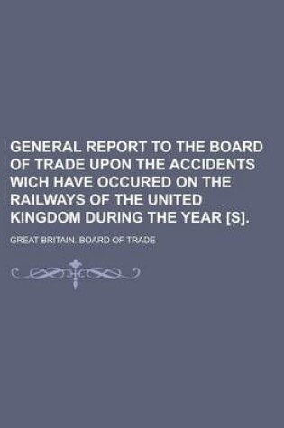 Cover of General Report to the Board of Trade Upon the Accidents Wich Have Occured on the Railways of the United Kingdom During the Year [S]