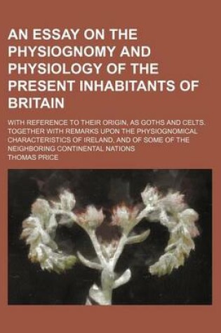 Cover of An Essay on the Physiognomy and Physiology of the Present Inhabitants of Britain; With Reference to Their Origin, as Goths and Celts. Together with Remarks Upon the Physiognomical Characteristics of Ireland, and of Some of the Neighboring Continental Nati