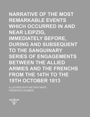 Book cover for Narrative of the Most Remarkable Events Which Occurred in and Near Leipzig, Immediately Before, During and Subsequent to the Sanguinary Series of Engagements Between the Allied Armies and the Frenchs from the 14th to the 19th October 1813; Illustred with